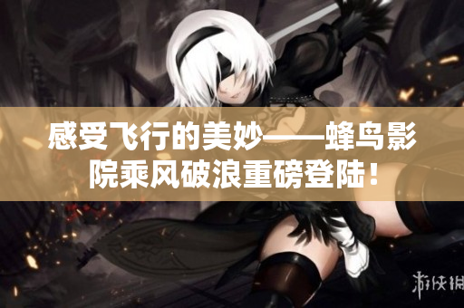 感受飞行的美妙——蜂鸟影院乘风破浪重磅登陆！