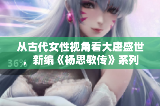 从古代女性视角看大唐盛世，新编《杨思敏传》系列