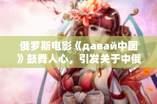 俄罗斯电影《давай中国》鼓舞人心，引发关于中俄友谊的热议