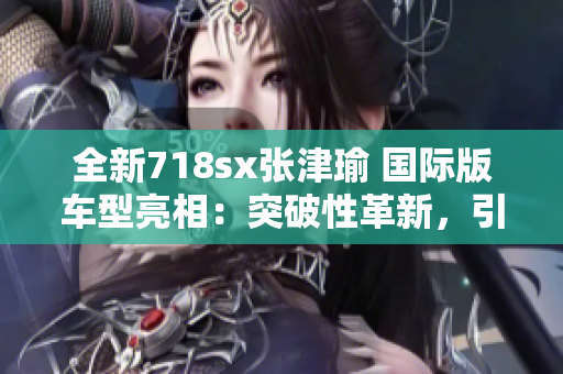 全新718sx张津瑜 国际版车型亮相：突破性革新，引领跑车新风向