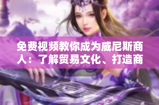 免费视频教你成为威尼斯商人：了解贸易文化、打造商业帝国！