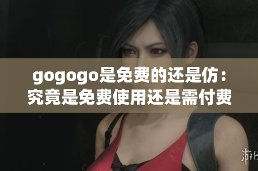 gogogo是免费的还是仿：究竟是免费使用还是需付费？