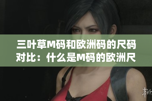 三叶草M码和欧洲码的尺码对比：什么是M码的欧洲尺码对应？(1)