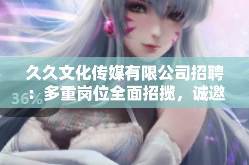 久久文化传媒有限公司招聘：多重岗位全面招揽，诚邀您的加入