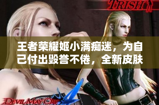 王者荣耀姬小满痴迷，为自己付出毁誉不倦，全新皮肤尽显豪情