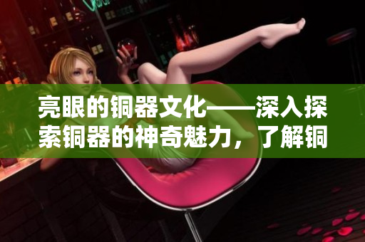 亮眼的铜器文化——深入探索铜器的神奇魅力，了解铜艺之美