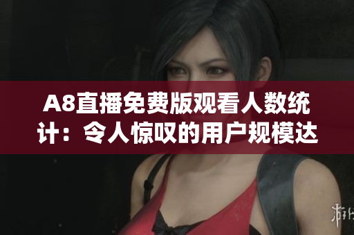 A8直播免费版观看人数统计：令人惊叹的用户规模达新高