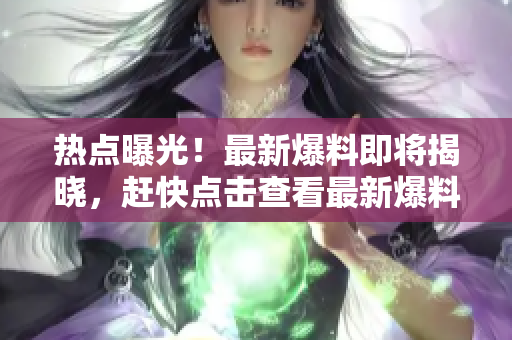 热点曝光！最新爆料即将揭晓，赶快点击查看最新爆料！