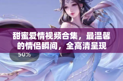 甜蜜爱情视频合集，最温馨的情侣瞬间，全高清呈现