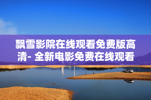 飘雪影院在线观看免费版高清- 全新电影免费在线观看平台