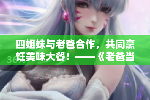 四姐妹与老爸合作，共同烹饪美味大餐！——《老爸当家》精彩烹饪篇
