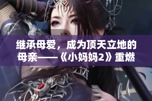 继承母爱，成为顶天立地的母亲——《小妈妈2》重燃家庭情感，感动巨匠亲情深深。