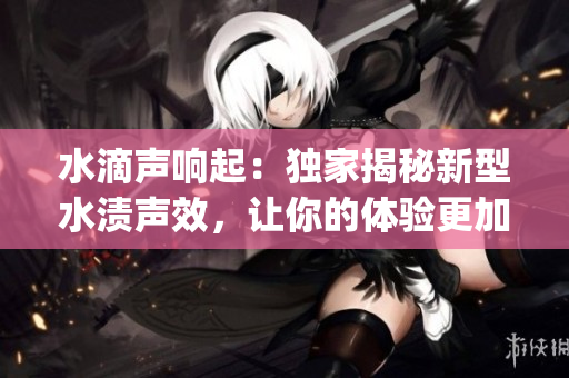 水滴声响起：独家揭秘新型水渍声效，让你的体验更加真实！(1)