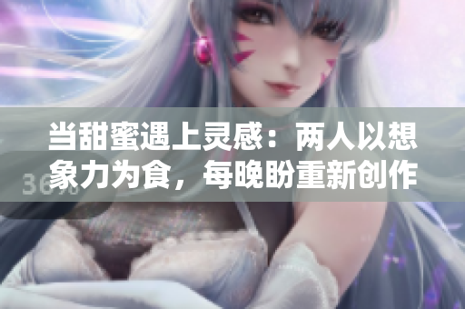 当甜蜜遇上灵感：两人以想象力为食，每晚盼重新创作！