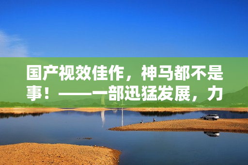 国产视效佳作，神马都不是事！——一部迅猛发展，力作之作！