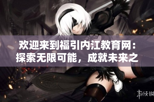 欢迎来到福引内江教育网：探索无限可能，成就未来之路