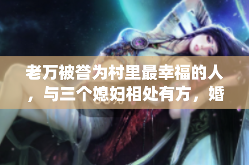 老万被誉为村里最幸福的人，与三个媳妇相处有方，婚姻状况究竟如何？(1)