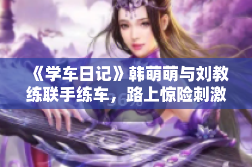 《学车日记》韩萌萌与刘教练联手练车，路上惊险刺激！