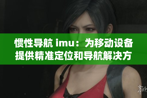 惯性导航 imu：为移动设备提供精准定位和导航解决方案(1)