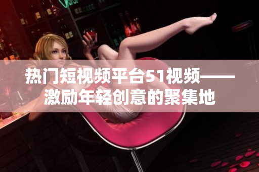 热门短视频平台51视频——激励年轻创意的聚集地