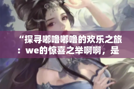 “探寻嘟噜嘟噜的欢乐之旅：we的惊喜之举啊啊，是耶是耶！”