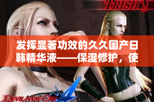 发挥显著功效的久久国产日韩精华液——保湿修护，使肌肤光滑细腻