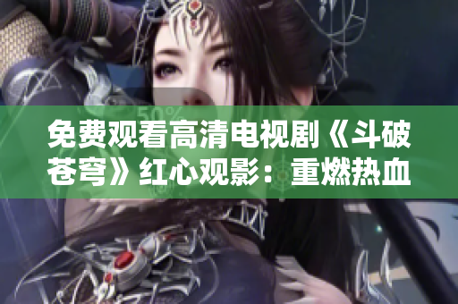 免费观看高清电视剧《斗破苍穹》红心观影：重燃热血战斗的激情