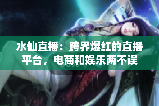 水仙直播：跨界爆红的直播平台，电商和娱乐两不误