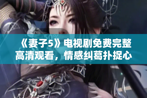 《妻子5》电视剧免费完整高清观看，情感纠葛扑捉心弦
