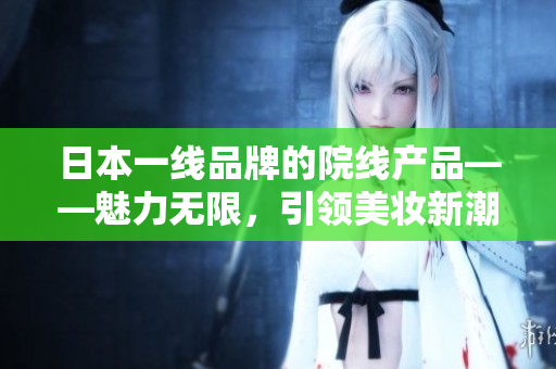 日本一线品牌的院线产品——魅力无限，引领美妆新潮流