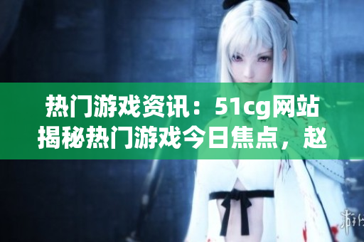 热门游戏资讯：51cg网站揭秘热门游戏今日焦点，赵子涵事件全面解析(1)
