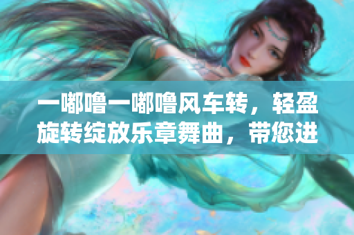一嘟噜一嘟噜风车转，轻盈旋转绽放乐章舞曲，带您进入梦幻仙境