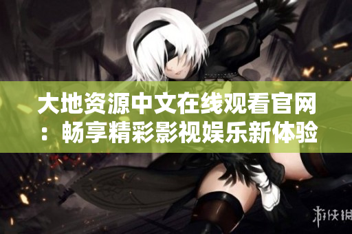 大地资源中文在线观看官网：畅享精彩影视娱乐新体验