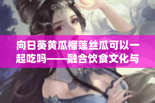 向日葵黄瓜榴莲丝瓜可以一起吃吗——融合饮食文化与营养搭配(1)
