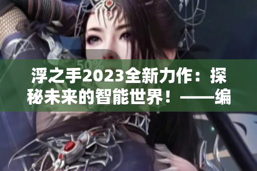 浮之手2023全新力作：探秘未来的智能世界！——编辑专访报道