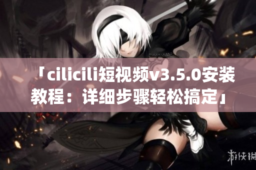 「cilicili短视频v3.5.0安装教程：详细步骤轻松搞定」(1)