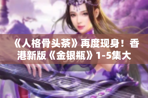 《人格骨头茶》再度现身！香港新版《金银瓶》1-5集大火热播！