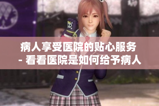 病人享受医院的贴心服务 - 看看医院是如何给予病人特殊待遇的！