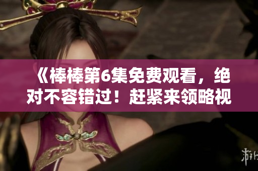 《棒棒第6集免费观看，绝对不容错过！赶紧来领略视觉盛宴吧！》