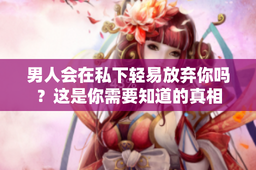 男人会在私下轻易放弃你吗？这是你需要知道的真相