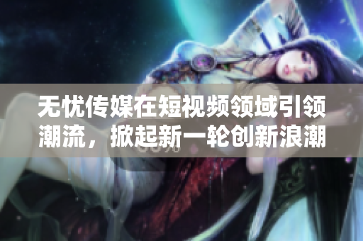 无忧传媒在短视频领域引领潮流，掀起新一轮创新浪潮