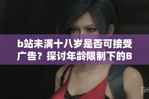 b站未满十八岁是否可接受广告？探讨年龄限制下的B站广告合规问题