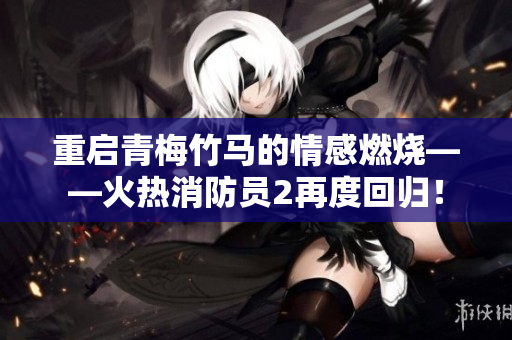 重启青梅竹马的情感燃烧——火热消防员2再度回归！