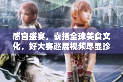 感官盛宴，囊括全球美食文化，好大赛巡展视频尽显珍馐美味