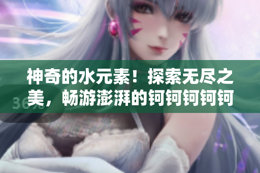 神奇的水元素！探索无尽之美，畅游澎湃的钶钶钶钶钶钶钶水界