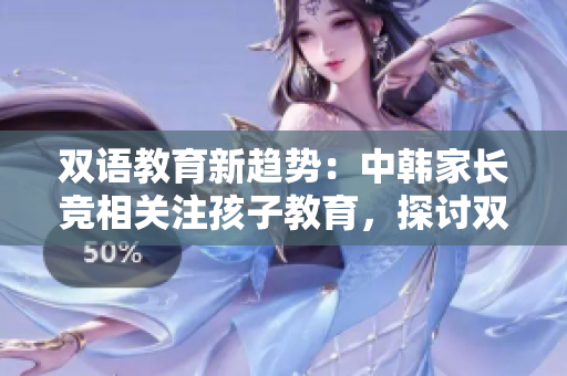 双语教育新趋势：中韩家长竞相关注孩子教育，探讨双语教学优势
