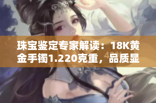 珠宝鉴定专家解读：18K黄金手镯1.220克重，品质显著