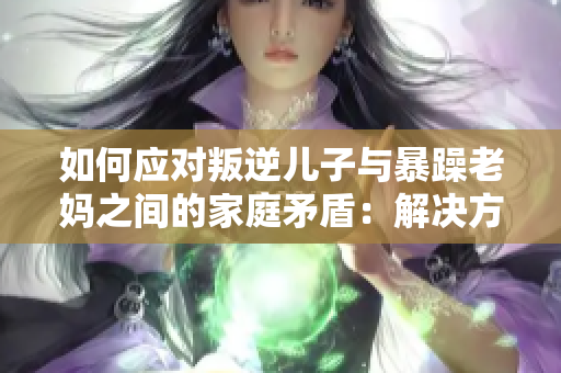 如何应对叛逆儿子与暴躁老妈之间的家庭矛盾：解决方法分享