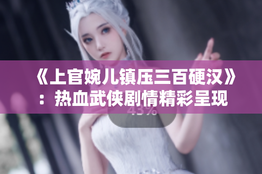 《上官婉儿镇压三百硬汉》：热血武侠剧情精彩呈现