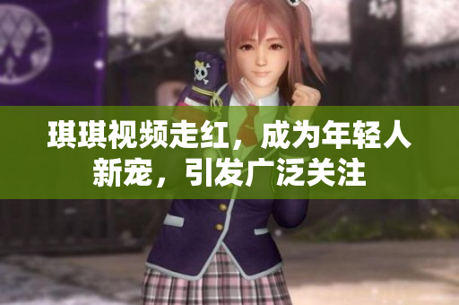 琪琪视频走红，成为年轻人新宠，引发广泛关注